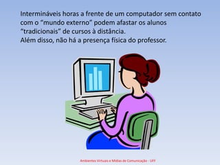 Intermináveis horas a frente de um computador sem contato
com o “mundo externo” podem afastar os alunos
“tradicionais” de cursos à distância.
Além disso, não há a presença física do professor.




                  Ambientes Virtuais e Mídias de Comunicação - UFF
 