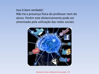 Isso é bem verdade!
Não há a presença física do professor nem do
aluno. Porém este distanciamento pode ser
amenizado pela utilização das redes sociais.




              Ambientes Virtuais e Mídias de Comunicação - UFF
 