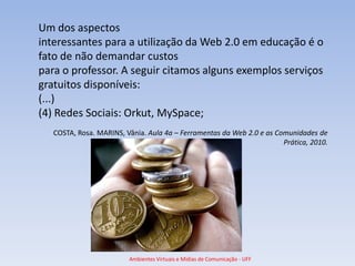 Um dos aspectos
interessantes para a utilização da Web 2.0 em educação é o
fato de não demandar custos
para o professor. A seguir citamos alguns exemplos serviços
gratuitos disponíveis:
(...)
(4) Redes Sociais: Orkut, MySpace;
   COSTA, Rosa. MARINS, Vânia. Aula 4a – Ferramentas da Web 2.0 e as Comunidades de
                                                                       Prática, 2010.




                         Ambientes Virtuais e Mídias de Comunicação - UFF
 