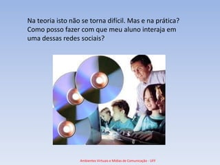 Na teoria isto não se torna difícil. Mas e na prática?
Como posso fazer com que meu aluno interaja em
uma dessas redes sociais?




                  Ambientes Virtuais e Mídias de Comunicação - UFF
 