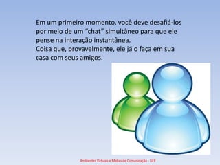 Em um primeiro momento, você deve desafiá-los
por meio de um “chat” simultâneo para que ele
pense na interação instantânea.
Coisa que, provavelmente, ele já o faça em sua
casa com seus amigos.




             Ambientes Virtuais e Mídias de Comunicação - UFF
 