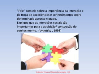 “Fale” com ele sobre a importância da interação e
da troca de experiências e conhecimentos sobre
determinado assunto tratado.
Explique que as interações sociais são
importantes para a aquisição/ construção do
conhecimento. (Vygotsky , 1998)




              Ambientes Virtuais e Mídias de Comunicação - UFF
 