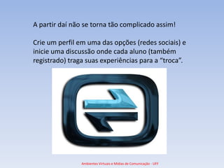 A partir daí não se torna tão complicado assim!

Crie um perfil em uma das opções (redes sociais) e
inicie uma discussão onde cada aluno (também
registrado) traga suas experiências para a “troca”.




                Ambientes Virtuais e Mídias de Comunicação - UFF
 