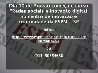 Dia 10 de Agosto começa o curso
“Redes sociais e inovação digital
     no centro de inovação e
    criatividade da ESPM - SP
                 Infos:

 http://www.espm.br/inovacao/curso.asp?
              cursoID=43

                  ou

            (011) 50854686
 