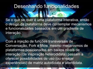 Desenhando funcionalidades

Se o que se quer é uma plataforma interativa, então
o design da plataforma deve contemplar mecanismos
e funcionalidades baseados em um gradiente de
interação.

Com a injeção de funções transversais de
Conversação, Fork e Mow, mesmo mecanismos de
plataformas posicionados em baixos níveis de
interação (de inspiração heterodidata) passam a
oferecer possibilidades de uso (ou ensejar
experiências) de matriz autodidata e alterdidata.
 