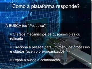 Como a plataforma responde?


À BUSCA (ou “Pesquisa”)

   Oferece mecanismos de busca simples ou
  refinada

   Direciona a pessoa para um menu de processos
  e objetos (acervo pré-organizado)

   Expõe a busca à colaboração
 