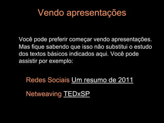 Vendo apresentações

Você pode preferir começar vendo apresentações.
Mas fique sabendo que isso não substitui o estudo
dos textos básicos indicados aqui. Você pode
assistir por exemplo:


  Redes Sociais Um resumo de 2011

  Netweaving TEDxSP
 
