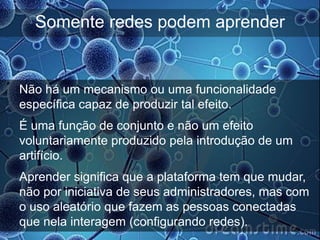 Somente redes podem aprender


Não há um mecanismo ou uma funcionalidade
específica capaz de produzir tal efeito.
É uma função de conjunto e não um efeito
voluntariamente produzido pela introdução de um
artifício.
Aprender significa que a plataforma tem que mudar,
não por iniciativa de seus administradores, mas com
o uso aleatório que fazem as pessoas conectadas
que nela interagem (configurando redes).
 
