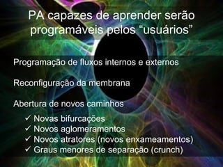 PA capazes de aprender serão
   programáveis pelos “usuários”

Programação de fluxos internos e externos

Reconfiguração da membrana

Abertura de novos caminhos
   Novas bifurcações
   Novos aglomeramentos
   Novos atratores (novos enxameamentos)
   Graus menores de separação (crunch)
 