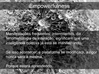 Empowerfulness



Manifestações frequentes, intermitentes, da
fenomenologia da interação, significam que uma
inteligência coletiva já está se manifestando.

Se isso acontecer, a plataforma se modificará, a rigor
nunca será a mesma.

Porque estará aprendendo.
 