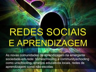 REDES SOCIAIS
 E APRENDIZAGEM
As novas comunidades de aprendizagem na emergente
sociedade-em-rede: homeschooling e communityschooling
como unschooling, arranjos educativos locais, redes de
aprendizagem como não-escolas
 