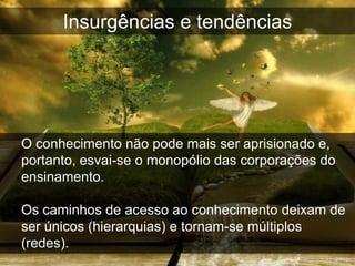 Insurgências e tendências




O conhecimento não pode mais ser aprisionado e,
portanto, esvai-se o monopólio das corporações do
ensinamento.

Os caminhos de acesso ao conhecimento deixam de
ser únicos (hierarquias) e tornam-se múltiplos
(redes).
 