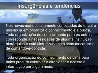 Insurgências e tendências


Nos novos mundos altamente conectados do terceiro
milênio quem organiza o conhecimento é a busca.
Toda organização do conhecimento para os outros
corresponde a necessidades de alguma instituição
hierárquica e está sintonizada com seus mecanismos
de comando-e-controle.

Toda organização do conhecimento de cima para
baixo procura controlar e direcionar o acesso à
informação por algum meio.
 