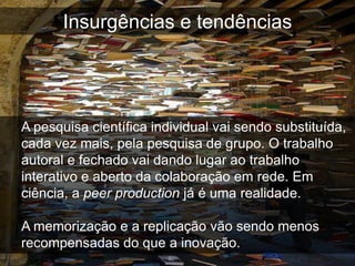 Insurgências e tendências




A pesquisa científica individual vai sendo substituída,
cada vez mais, pela pesquisa de grupo. O trabalho
autoral e fechado vai dando lugar ao trabalho
interativo e aberto da colaboração em rede. Em
ciência, a peer production já é uma realidade.

A memorização e a replicação vão sendo menos
recompensadas do que a inovação.
 