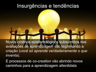 Insurgências e tendências




Novos critérios epistemológicos subsumidos nas
avaliações de aprendizagem vão legitimando a
criação (você só aprende verdadeiramente o que
inventa).
E processos de co-creation vão abrindo novos
caminhos para a aprendizagem alterdidata
 