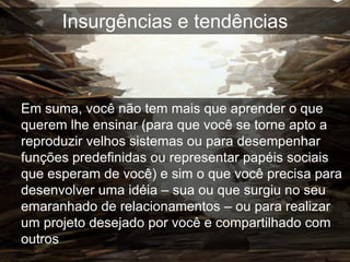 Insurgências e tendências



Em suma, você não tem mais que aprender o que
querem lhe ensinar (para que você se torne apto a
reproduzir velhos sistemas ou para desempenhar
funções predefinidas ou representar papéis sociais
que esperam de você) e sim o que você precisa para
desenvolver uma idéia – sua ou que surgiu no seu
emaranhado de relacionamentos – ou para realizar
um projeto desejado por você e compartilhado com
outros
 