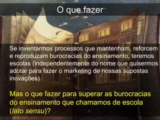 O que fazer



Se inventarmos processos que mantenham, reforcem
e reproduzam burocracias do ensinamento, teremos
escolas (independentemente do nome que quisermos
adotar para fazer o marketing de nossas supostas
inovações)

Mas o que fazer para superar as burocracias
do ensinamento que chamamos de escola
(lato sensu)?
 