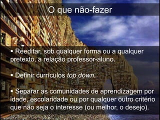O que não-fazer



 Reeditar, sob qualquer forma ou a qualquer
pretexto, a relação professor-aluno.

 Definir currículos top down.

 Separar as comunidades de aprendizagem por
idade, escolaridade ou por qualquer outro critério
que não seja o interesse (ou melhor, o desejo).
 