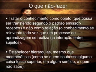 O que não-fazer

 Tratar o conhecimento como objeto (que possa
ser transferido segundo o padrão emissor-
receptor) e não como relação (o conhecimento se
reinventa toda vez que um processo de
aprendizagem se realiza na interação entre
sujeitos).

 Estabelecer hierarquias, mesmo que
meritocráticas (como se quem soubesse alguma
coisa fosse superior, em algum sentido, a quem
não sabe).
 