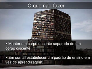 O que não-fazer




 Manter um corpo docente separado de um
corpo discente.

 Em suma, estabelecer um padrão de ensino em
vez de aprendizagem.
 