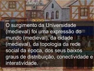 O surgimento da Universidade
(medieval) foi uma expressão do
mundo (medieval), da cidade
(medieval), da topologia da rede
social da época, dos seus baixos
graus de distribuição, conectividade e
interatividade.
 