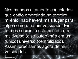 Nos mundos altamente conectados
que estão emergindo no terceiro
milênio, não haverá mais lugar para
algo como uma uni-versidade. Em
termos sociais já estamos em um
multiverso (distribuído) não em um
(único) universo (centralizado).
Assim, precisamos agora de multi-
versidades.
 