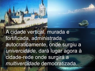 A cidade vertical, murada e
fortificada, administrada
autocraticamente, onde surgiu a
univercidade, dará lugar agora à
cidade-rede onde surgirá a
multivercidade democratizada.
 