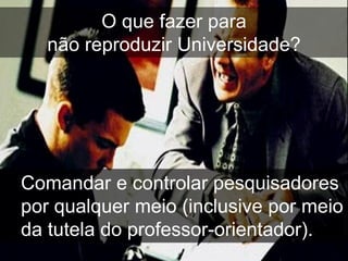 O que fazer para
   não reproduzir Universidade?




Comandar e controlar pesquisadores
por qualquer meio (inclusive por meio
da tutela do professor-orientador).
 