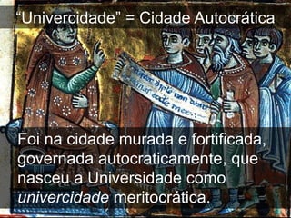 “Univercidade” = Cidade Autocrática




Foi na cidade murada e fortificada,
governada autocraticamente, que
nasceu a Universidade como
univercidade meritocrática.
 
