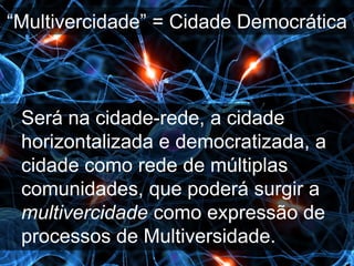 “Multivercidade” = Cidade Democrática



 Será na cidade-rede, a cidade
 horizontalizada e democratizada, a
 cidade como rede de múltiplas
 comunidades, que poderá surgir a
 multivercidade como expressão de
 processos de Multiversidade.
 