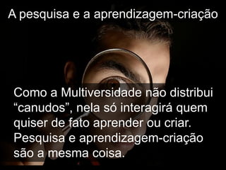 A pesquisa e a aprendizagem-criação




Como a Multiversidade não distribui
“canudos”, nela só interagirá quem
quiser de fato aprender ou criar.
Pesquisa e aprendizagem-criação
são a mesma coisa.
 