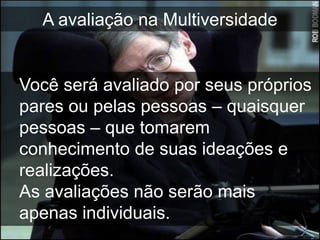 A avaliação na Multiversidade


Você será avaliado por seus próprios
pares ou pelas pessoas – quaisquer
pessoas – que tomarem
conhecimento de suas ideações e
realizações.
As avaliações não serão mais
apenas individuais.
 