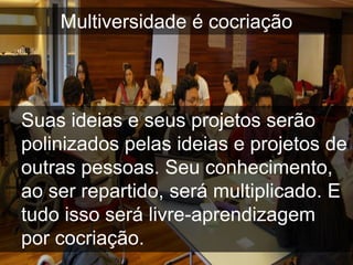 Multiversidade é cocriação




Suas ideias e seus projetos serão
polinizados pelas ideias e projetos de
outras pessoas. Seu conhecimento,
ao ser repartido, será multiplicado. E
tudo isso será livre-aprendizagem
por cocriação.
 