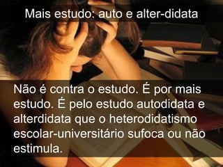 Mais estudo: auto e alter-didata




Não é contra o estudo. É por mais
estudo. É pelo estudo autodidata e
alterdidata que o heterodidatismo
escolar-universitário sufoca ou não
estimula.
 