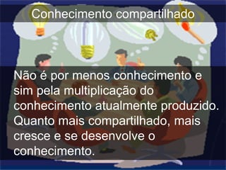 Conhecimento compartilhado



Não é por menos conhecimento e
sim pela multiplicação do
conhecimento atualmente produzido.
Quanto mais compartilhado, mais
cresce e se desenvolve o
conhecimento.
 