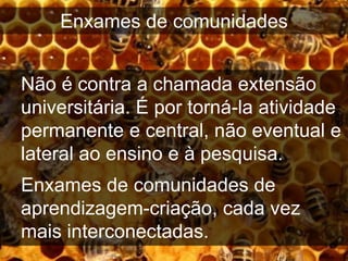Enxames de comunidades


Não é contra a chamada extensão
universitária. É por torná-la atividade
permanente e central, não eventual e
lateral ao ensino e à pesquisa.
Enxames de comunidades de
aprendizagem-criação, cada vez
mais interconectadas.
 
