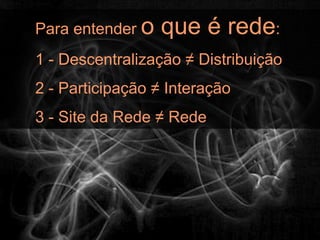 Para entender o   que é rede:
1 - Descentralização ≠ Distribuição
2 - Participação ≠ Interação
3 - Site da Rede ≠ Rede
 