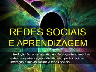 REDES SOCIAIS
E APRENDIZAGEM
Introdução às redes sociais: as diferenças fundamentais
entre descentralização e distribuição, participação e
interação e mídias sociais e redes sociais
 