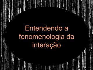 Entendendo a
fenomenologia da
    interação
 