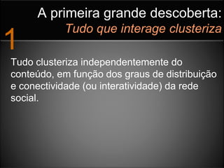 A primeira grande descoberta:
           Tudo que interage clusteriza
1
Tudo clusteriza independentemente do
conteúdo, em função dos graus de distribuição
e conectividade (ou interatividade) da rede
social.
 