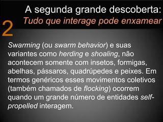 A segunda grande descoberta:
    Tudo que interage pode enxamear
2
Swarming (ou swarm behavior) e suas
variantes como herding e shoaling, não
acontecem somente com insetos, formigas,
abelhas, pássaros, quadrúpedes e peixes. Em
termos genéricos esses movimentos coletivos
(também chamados de flocking) ocorrem
quando um grande número de entidades self-
propelled interagem.
 