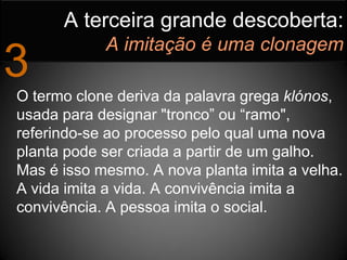 A terceira grande descoberta:
            A imitação é uma clonagem
3
O termo clone deriva da palavra grega klónos,
usada para designar "tronco” ou “ramo",
referindo-se ao processo pelo qual uma nova
planta pode ser criada a partir de um galho.
Mas é isso mesmo. A nova planta imita a velha.
A vida imita a vida. A convivência imita a
convivência. A pessoa imita o social.
 