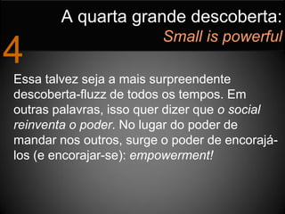 A quarta grande descoberta:
                         Small is powerful
4
Essa talvez seja a mais surpreendente
descoberta-fluzz de todos os tempos. Em
outras palavras, isso quer dizer que o social
reinventa o poder. No lugar do poder de
mandar nos outros, surge o poder de encorajá-
los (e encorajar-se): empowerment!
 