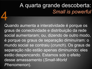 A quarta grande descoberta:
                         Small is powerful
4
Quando aumenta a interatividade é porque os
graus de conectividade e distribuição da rede
social aumentaram; ou, dizendo de outro modo,
é porque os graus de separação diminuíram: o
mundo social se contraiu (crunch). Os graus de
separação não estão apenas diminuindo: eles
estão despencando. Estamos sob o efeito
desse amassamento (Small-World
Phenomenon).
 