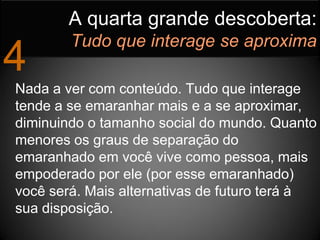 A quarta grande descoberta:
        Tudo que interage se aproxima
4
Nada a ver com conteúdo. Tudo que interage
tende a se emaranhar mais e a se aproximar,
diminuindo o tamanho social do mundo. Quanto
menores os graus de separação do
emaranhado em você vive como pessoa, mais
empoderado por ele (por esse emaranhado)
você será. Mais alternativas de futuro terá à
sua disposição.
 