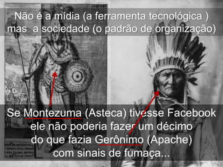 Não é a mídia (a ferramenta tecnológica )
mas a sociedade (o padrão de organização)




Se Montezuma (Asteca) tivesse Facebook
    ele não poderia fazer um décimo
    do que fazia Gerônimo (Apache)
         com sinais de fumaça...
 