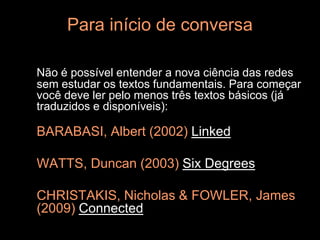 Para início de conversa

Não é possível entender a nova ciência das redes
sem estudar os textos fundamentais. Para começar
você deve ler pelo menos três textos básicos (já
traduzidos e disponíveis):

BARABASI, Albert (2002) Linked

WATTS, Duncan (2003) Six Degrees

CHRISTAKIS, Nicholas & FOWLER, James
(2009) Connected
 