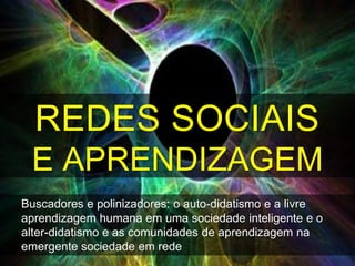 REDES SOCIAIS
 E APRENDIZAGEM
Buscadores e polinizadores: o auto-didatismo e a livre
aprendizagem humana em uma sociedade inteligente e o
alter-didatismo e as comunidades de aprendizagem na
emergente sociedade em rede
 