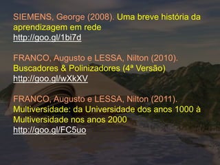 SIEMENS, George (2008). Uma breve história da
aprendizagem em rede
http://goo.gl/1bi7d

FRANCO, Augusto e LESSA, Nilton (2010).
Buscadores & Polinizadores (4ª Versão)
http://goo.gl/wXkXV

FRANCO, Augusto e LESSA, Nilton (2011).
Multiversidade: da Universidade dos anos 1000 à
Multiversidade nos anos 2000
http://goo.gl/FC5uo
 