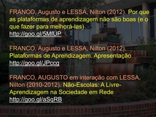 FRANCO, Augusto e LESSA, Nilton (2012). Por que
as plataformas de aprendizagem não são boas (e o
que fazer para melhorá-las)
http://goo.gl/5MfUP

FRANCO, Augusto e LESSA, Nilton (2012).
Plataformas de Aprendizagem. Apresentação
http://goo.gl/JPccg

FRANCO, AUGUSTO em interação com LESSA,
Nilton (2010-2012). Não-Escolas: A Livre-
Aprendizagem na Sociedade em Rede
http://goo.gl/aSqRB
 